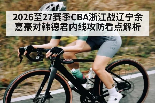 2026至27赛季CBA浙江战辽宁余嘉豪对韩德君内线攻防看点解析 - kaiyun